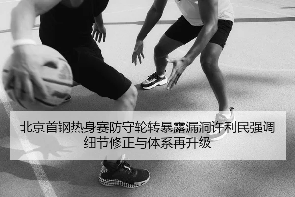 北京首钢热身赛防守轮转暴露漏洞许利民强调细节修正与体系再升级