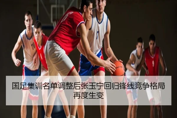 国足集训名单调整后张玉宁回归锋线竞争格局再度生变