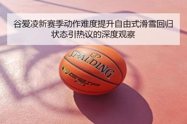 谷爱凌新赛季动作难度提升自由式滑雪回归状态引热议的深度观察