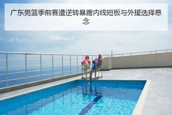 广东男篮季前赛遭逆转暴露内线短板与外援选择悬念