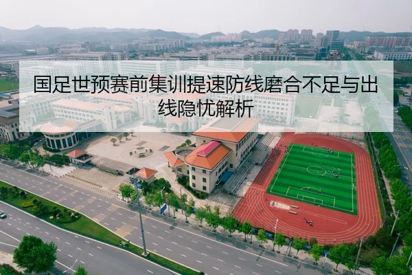国足世预赛前集训提速防线磨合不足与出线隐忧解析