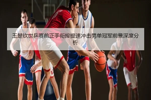王楚钦世乒赛前正手衔接提速冲击男单冠军前景深度分析