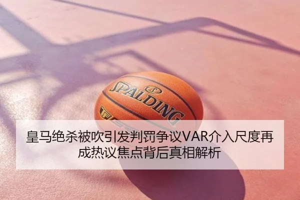 皇马绝杀被吹引发判罚争议VAR介入尺度再成热议焦点背后真相解析 - SEEHSE